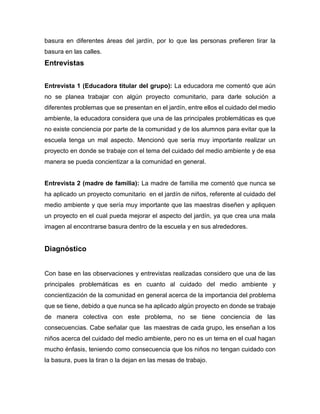 basura en diferentes áreas del jardín, por lo que las personas prefieren tirar la
basura en las calles.
Entrevistas
Entrevista 1 (Educadora titular del grupo): La educadora me comentó que aún
no se planea trabajar con algún proyecto comunitario, para darle solución a
diferentes problemas que se presentan en el jardín, entre ellos el cuidado del medio
ambiente, la educadora considera que una de las principales problemáticas es que
no existe conciencia por parte de la comunidad y de los alumnos para evitar que la
escuela tenga un mal aspecto. Mencionó que sería muy importante realizar un
proyecto en donde se trabaje con el tema del cuidado del medio ambiente y de esa
manera se pueda concientizar a la comunidad en general.
Entrevista 2 (madre de familia): La madre de familia me comentó que nunca se
ha aplicado un proyecto comunitario en el jardín de niños, referente al cuidado del
medio ambiente y que sería muy importante que las maestras diseñen y apliquen
un proyecto en el cual pueda mejorar el aspecto del jardín, ya que crea una mala
imagen al encontrarse basura dentro de la escuela y en sus alrededores.
Diagnóstico
Con base en las observaciones y entrevistas realizadas considero que una de las
principales problemáticas es en cuanto al cuidado del medio ambiente y
concientización de la comunidad en general acerca de la importancia del problema
que se tiene, debido a que nunca se ha aplicado algún proyecto en donde se trabaje
de manera colectiva con este problema, no se tiene conciencia de las
consecuencias. Cabe señalar que las maestras de cada grupo, les enseñan a los
niños acerca del cuidado del medio ambiente, pero no es un tema en el cual hagan
mucho énfasis, teniendo como consecuencia que los niños no tengan cuidado con
la basura, pues la tiran o la dejan en las mesas de trabajo.
 