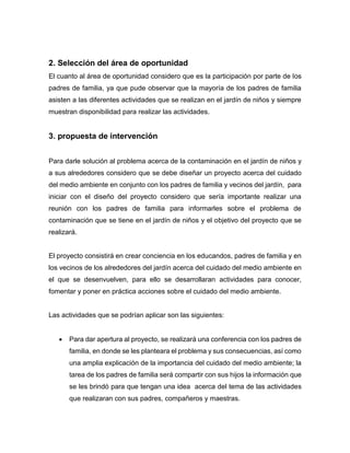 2. Selección del área de oportunidad
El cuanto al área de oportunidad considero que es la participación por parte de los
padres de familia, ya que pude observar que la mayoría de los padres de familia
asisten a las diferentes actividades que se realizan en el jardín de niños y siempre
muestran disponibilidad para realizar las actividades.
3. propuesta de intervención
Para darle solución al problema acerca de la contaminación en el jardín de niños y
a sus alrededores considero que se debe diseñar un proyecto acerca del cuidado
del medio ambiente en conjunto con los padres de familia y vecinos del jardín, para
iniciar con el diseño del proyecto considero que sería importante realizar una
reunión con los padres de familia para informarles sobre el problema de
contaminación que se tiene en el jardín de niños y el objetivo del proyecto que se
realizará.
El proyecto consistirá en crear conciencia en los educandos, padres de familia y en
los vecinos de los alrededores del jardín acerca del cuidado del medio ambiente en
el que se desenvuelven, para ello se desarrollaran actividades para conocer,
fomentar y poner en práctica acciones sobre el cuidado del medio ambiente.
Las actividades que se podrían aplicar son las siguientes:
 Para dar apertura al proyecto, se realizará una conferencia con los padres de
familia, en donde se les planteara el problema y sus consecuencias, así como
una amplia explicación de la importancia del cuidado del medio ambiente; la
tarea de los padres de familia será compartir con sus hijos la información que
se les brindó para que tengan una idea acerca del tema de las actividades
que realizaran con sus padres, compañeros y maestras.
 