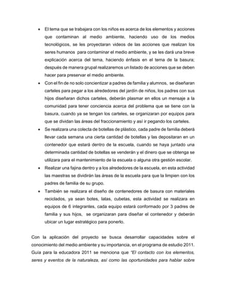  El tema que se trabajara con los niños es acerca de los elementos y acciones
que contaminan al medio ambiente, haciendo uso de los medios
tecnológicos, se les proyectaran videos de las acciones que realizan los
seres humanos para contaminar el medio ambiente, y se les dará una breve
explicación acerca del tema, haciendo énfasis en el tema de la basura;
después de manera grupal realizaremos un listado de acciones que se deben
hacer para preservar el medio ambiente.
 Con el fin de no solo concientizar a padres de familia y alumnos, se diseñaran
carteles para pegar a los alrededores del jardín de niños, los padres con sus
hijos diseñaran dichos carteles, deberán plasmar en ellos un mensaje a la
comunidad para tener conciencia acerca del problema que se tiene con la
basura, cuando ya se tengan los carteles, se organizaran por equipos para
que se dividan las áreas del fraccionamiento y así ir pegando los carteles.
 Se realizara una colecta de botellas de plástico, cada padre de familia deberá
llevar cada semana una cierta cantidad de botellas y las depositaran en un
contenedor que estará dentro de la escuela, cuando se haya juntado una
determinada cantidad de botellas se venderán y el dinero que se obtenga se
utilizara para el mantenimiento de la escuela o alguna otra gestión escolar.
 Realizar una fajina dentro y a los alrededores de la escuela, en esta actividad
las maestras se dividirán las áreas de la escuela para que la limpien con los
padres de familia de su grupo.
 También se realizara el diseño de contenedores de basura con materiales
reciclados, ya sean botes, latas, cubetas, esta actividad se realizara en
equipos de 6 integrantes, cada equipo estará conformado por 3 padres de
familia y sus hijos, se organizaran para diseñar el contenedor y deberán
ubicar un lugar estratégico para ponerlo.
Con la aplicación del proyecto se busca desarrollar capacidades sobre el
conocimiento del medio ambiente y su importancia, en el programa de estudio 2011.
Guía para la educadora 2011 se menciona que “El contacto con los elementos,
seres y eventos de la naturaleza, así como las oportunidades para hablar sobre
 