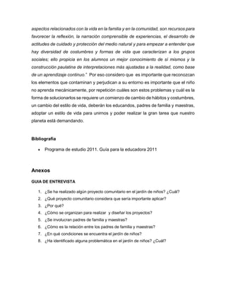 aspectos relacionados con la vida en la familia y en la comunidad, son recursos para
favorecer la reflexión, la narración comprensible de experiencias, el desarrollo de
actitudes de cuidado y protección del medio natural y para empezar a entender que
hay diversidad de costumbres y formas de vida que caracterizan a los grupos
sociales; ello propicia en los alumnos un mejor conocimiento de sí mismos y la
construcción paulatina de interpretaciones más ajustadas a la realidad, como base
de un aprendizaje continuo.” Por eso considero que es importante que reconozcan
los elementos que contaminan y perjudican a su entorno es importante que el niño
no aprenda mecánicamente, por repetición cuáles son estos problemas y cuál es la
forma de solucionarlos se requiere un comienzo de cambio de hábitos y costumbres,
un cambio del estilo de vida, deberán los educandos, padres de familia y maestras,
adoptar un estilo de vida para unirnos y poder realizar la gran tarea que nuestro
planeta está demandando.
Bibliografía
 Programa de estudio 2011. Guía para la educadora 2011
Anexos
GUIA DE ENTREVISTA
1. ¿Se ha realizado algún proyecto comunitario en el jardín de niños? ¿Cuál?
2. ¿Qué proyecto comunitario considera que sería importante aplicar?
3. ¿Por qué?
4. ¿Cómo se organizan para realizar y diseñar los proyectos?
5. ¿Se involucran padres de familia y maestras?
6. ¿Cómo es la relación entre los padres de familia y maestras?
7. ¿En qué condiciones se encuentra el jardín de niños?
8. ¿Ha identificado alguna problemática en el jardín de niños? ¿Cuál?
 