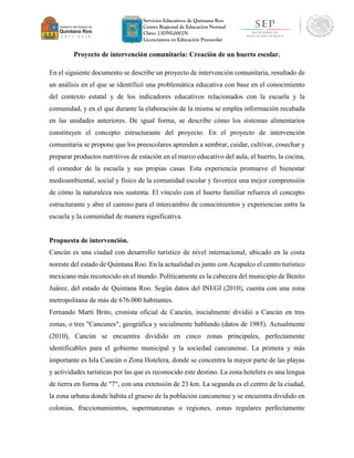Servicios Educativos de Quintana Roo
Centro Regional de Educación Normal
Clave: 23DNL0002N
Licenciatura en Educación Preescolar
Proyecto de intervención comunitaria: Creación de un huerto escolar.
En el siguiente documento se describe un proyecto de intervención comunitaria, resultado de
un análisis en el que se identificó una problemática educativa con base en el conocimiento
del contexto estatal y de los indicadores educativos relacionados con la escuela y la
comunidad, y en el que durante la elaboración de la misma se emplea información recabada
en las unidades anteriores. De igual forma, se describe cómo los sistemas alimentarios
constituyen el concepto estructurante del proyecto. En el proyecto de intervención
comunitaria se propone que los preescolares aprenden a sembrar, cuidar, cultivar, cosechar y
preparar productos nutritivos de estación en el marco educativo del aula, el huerto, la cocina,
el comedor de la escuela y sus propias casas. Esta experiencia promueve el bienestar
medioambiental, social y físico de la comunidad escolar y favorece una mejor comprensión
de cómo la naturaleza nos sustenta. El vínculo con el huerto familiar refuerza el concepto
estructurante y abre el camino para el intercambio de conocimientos y experiencias entre la
escuela y la comunidad de manera significativa.
Propuesta de intervención.
Cancún es una ciudad con desarrollo turístico de nivel internacional, ubicado en la costa
noreste del estado de Quintana Roo. En la actualidad es junto con Acapulco el centro turístico
mexicano más reconocido en el mundo. Políticamente es la cabecera del municipio de Benito
Juárez, del estado de Quintana Roo. Según datos del INEGI (2010), cuenta con una zona
metropolitana de más de 676.000 habitantes.
Fernando Martí Brito, cronista oficial de Cancún, inicialmente dividió a Cancún en tres
zonas, o tres "Cancunes", geográfica y socialmente hablando (datos de 1985). Actualmente
(2010), Cancún se encuentra dividido en cinco zonas principales, perfectamente
identificables para el gobierno municipal y la sociedad cancunense. La primera y más
importante es Isla Cancún o Zona Hotelera, donde se concentra la mayor parte de las playas
y actividades turísticas por las que es reconocido este destino. La zona hotelera es una lengua
de tierra en forma de "7", con una extensión de 23 km. La segunda es el centro de la ciudad,
la zona urbana donde habita el grueso de la población cancunense y se encuentra dividido en
colonias, fraccionamientos, supermanzanas o regiones, zonas regulares perfectamente
 