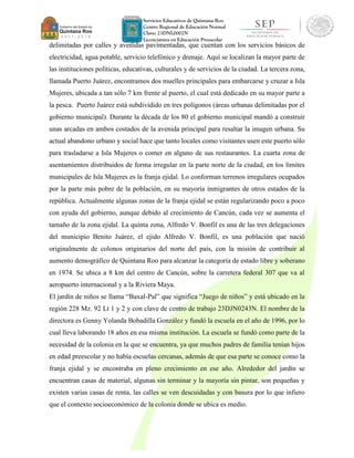 Servicios Educativos de Quintana Roo
Centro Regional de Educación Normal
Clave: 23DNL0002N
Licenciatura en Educación Preescolar
delimitadas por calles y avenidas pavimentadas, que cuentan con los servicios básicos de
electricidad, agua potable, servicio telefónico y drenaje. Aquí se localizan la mayor parte de
las instituciones políticas, educativas, culturales y de servicios de la ciudad. La tercera zona,
llamada Puerto Juárez, encontramos dos muelles principales para embarcarse y cruzar a Isla
Mujeres, ubicada a tan sólo 7 km frente al puerto, el cual está dedicado en su mayor parte a
la pesca. Puerto Juárez está subdividido en tres polígonos (áreas urbanas delimitadas por el
gobierno municipal). Durante la década de los 80 el gobierno municipal mandó a construir
unas arcadas en ambos costados de la avenida principal para resaltar la imagen urbana. Su
actual abandono urbano y social hace que tanto locales como visitantes usen este puerto sólo
para trasladarse a Isla Mujeres o comer en alguno de sus restaurantes. La cuarta zona de
asentamientos distribuidos de forma irregular en la parte norte de la ciudad, en los límites
municipales de Isla Mujeres es la franja ejidal. Lo conforman terrenos irregulares ocupados
por la parte más pobre de la población, en su mayoría inmigrantes de otros estados de la
república. Actualmente algunas zonas de la franja ejidal se están regularizando poco a poco
con ayuda del gobierno, aunque debido al crecimiento de Cancún, cada vez se aumenta el
tamaño de la zona ejidal. La quinta zona, Alfredo V. Bonfil es una de las tres delegaciones
del municipio Benito Juárez, el ejido Alfredo V. Bonfil, es una población que nació
originalmente de colonos originarios del norte del país, con la misión de contribuir al
aumento demográfico de Quintana Roo para alcanzar la categoría de estado libre y soberano
en 1974. Se ubica a 8 km del centro de Cancún, sobre la carretera federal 307 que va al
aeropuerto internacional y a la Riviera Maya.
El jardín de niños se llama “Baxal-Pal” que significa “Juego de niños” y está ubicado en la
región 228 Mz. 92 Lt 1 y 2 y con clave de centro de trabajo 23DJN0243N. El nombre de la
directora es Genny Yolanda Bobadilla González y fundó la escuela en el año de 1996, por lo
cual lleva laborando 18 años en esa misma institución. La escuela se fundó como parte de la
necesidad de la colonia en la que se encuentra, ya que muchos padres de familia tenían hijos
en edad preescolar y no había escuelas cercanas, además de que esa parte se conoce como la
franja ejidal y se encontraba en pleno crecimiento en ese año. Alrededor del jardín se
encuentran casas de material, algunas sin terminar y la mayoría sin pintar, son pequeñas y
existen varias casas de renta, las calles se ven descuidadas y con basura por lo que infiero
que el contexto socioeconómico de la colonia donde se ubica es medio.
 