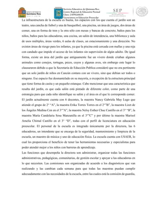 Servicios Educativos de Quintana Roo
Centro Regional de Educación Normal
Clave: 23DNL0002N
Licenciatura en Educación Preescolar
La infraestructura de la escuela es buena, los espacios con los que cuenta el jardín son un
teatro, una cancha de futbol y una de basquetbol, una piscina, un área de juegos, dos áreas de
comer, una en forma de tren y la otra sólo con mesas y bancas de concreto, baños para los
niños, baños para las educadoras, una cocina, un salón de intendencia, una biblioteca y aula
de usos múltiples, áreas verdes, 6 aulas de clases, un estacionamiento y una dirección. No
existen áreas de riesgo para los infantes, ya que la piscina está cercada con mallas y una reja
con candado que impide el acceso de los infantes sin supervisión de algún adulto. De igual
forma, existe un área del jardín que antiguamente fue un vivero donde criaban algunos
animales como conejos, tortugas, peces, cuyos y algunas aves, sin embargo este lugar lo
clausuraron debido a que la Secretaría de Educción Publica consideró que no era pertinente
que un solo jardín de niños en Cancún contara con un vivero, sino que debían ser todos o
ninguno. Ese espacio fue desmantelado en su mayoría, a excepción de la estructura principal
que tiene forma de casita y un pequeño estanque. Cabe mencionar que una característica que
resalta del jardín, es que cada salón está pintado de diferente color, como parte de una
estrategia para que cada niño identifique su salón y el área en el que le corresponde comer.
El jardín actualmente cuenta con 6 docentes, la maestra Nancy Gabriela May Lugo que
atiende el grupo de 2° “A”, la maestra Erika Torres Torres en el 2°”B”, la maestra Lizet de
los Ángeles Medina Cen en el 3°”A”, la maestra Nelsy Esther Chuc Castillo en el 3° “B”, la
maestra María Candelaria Sosa Manzanilla en el 3°”C” y por último la maestra Marisol
Amelia Chimal Castillo en el 3° “D”, todas con el perfil de licenciatura en educación
preescolar. El personal de la escuela es integrado únicamente por la directora, las 6
educadoras, un intendente que se encarga de la seguridad, mantenimiento y limpieza de la
escuela, un maestro de música y uno de educación física. La escuela cuenta con USAER, lo
cual les proporciona el beneficio de tener las herramientas necesarias y especialistas para
poder atender mejor a los niños con barreras de aprendizaje.
Las funciones que desempeña la directora son administrar, organizar todas las funciones
administrativas, pedagógicas, comunitarias, de gestión escolar y apoyar a las educadoras en
lo que necesiten. Las comisiones son organizadas de acuerdo a los diagnósticos que van
realizando y las cambian cada semana para que todas las maestras puedan cumplir
adecuadamente con las necesidades de la escuela, entre las cuales está la comisión de guardia,
 