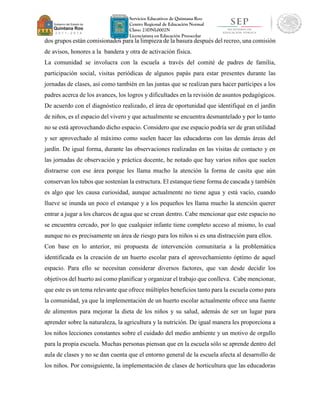 Servicios Educativos de Quintana Roo
Centro Regional de Educación Normal
Clave: 23DNL0002N
Licenciatura en Educación Preescolar
dos grupos están comisionados para la limpieza de la basura después del recreo, una comisión
de avisos, honores a la bandera y otra de activación física.
La comunidad se involucra con la escuela a través del comité de padres de familia,
participación social, visitas periódicas de algunos papás para estar presentes durante las
jornadas de clases, así como también en las juntas que se realizan para hacer partícipes a los
padres acerca de los avances, los logros y dificultades en la revisión de asuntos pedagógicos.
De acuerdo con el diagnóstico realizado, el área de oportunidad que identifiqué en el jardín
de niños, es el espacio del vivero y que actualmente se encuentra desmantelado y por lo tanto
no se está aprovechando dicho espacio. Considero que ese espacio podría ser de gran utilidad
y ser aprovechado al máximo como suelen hacer las educadoras con las demás áreas del
jardín. De igual forma, durante las observaciones realizadas en las visitas de contacto y en
las jornadas de observación y práctica docente, he notado que hay varios niños que suelen
distraerse con ese área porque les llama mucho la atención la forma de casita que aún
conservan los tubos que sostenían la estructura. El estanque tiene forma de cascada y también
es algo que les causa curiosidad, aunque actualmente no tiene agua y está vacío, cuando
llueve se inunda un poco el estanque y a los pequeños les llama mucho la atención querer
entrar a jugar a los charcos de agua que se crean dentro. Cabe mencionar que este espacio no
se encuentra cercado, por lo que cualquier infante tiene completo acceso al mismo, lo cual
aunque no es precisamente un área de riesgo para los niños si es una distracción para ellos.
Con base en lo anterior, mi propuesta de intervención comunitaria a la problemática
identificada es la creación de un huerto escolar para el aprovechamiento óptimo de aquel
espacio. Para ello se necesitan considerar diversos factores, que van desde decidir los
objetivos del huerto así como planificar y organizar el trabajo que conlleva. Cabe mencionar,
que este es un tema relevante que ofrece múltiples beneficios tanto para la escuela como para
la comunidad, ya que la implementación de un huerto escolar actualmente ofrece una fuente
de alimentos para mejorar la dieta de los niños y su salud, además de ser un lugar para
aprender sobre la naturaleza, la agricultura y la nutrición. De igual manera les proporciona a
los niños lecciones constantes sobre el cuidado del medio ambiente y un motivo de orgullo
para la propia escuela. Muchas personas piensan que en la escuela sólo se aprende dentro del
aula de clases y no se dan cuenta que el entorno general de la escuela afecta al desarrollo de
los niños. Por consiguiente, la implementación de clases de horticultura que las educadoras
 