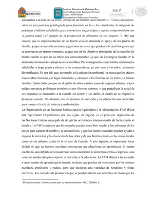 Servicios Educativos de Quintana Roo
Centro Regional de Educación Normal
Clave: 23DNL0002N
Licenciatura en Educación Preescolar
adecuarían a la edad de los niños, ofrecerían un enorme valor educativo. “Como educadores,
están en una posición privilegiada para fomentar en los y las estudiantes la adopción de
prácticas y hábitos saludables, para convertirse en participes y sujetos comprometidos con
su propia salud y el ejemplo de la producción de alimentos en sus hogares.”1 Hay que
resaltar que la implementación de un huerto escolar demanda el apoyo de los padres de
familia, ya que se necesita encontrar y gestionar recursos que puedan solventar los gastos que
se generen en un primer momento, ya que uno de los objetivos principales de la creación del
huerto escolar es que en un futuro sea autosustentable, ya que las estrategias basadas en la
alimentación tienen la ventaja de ser sostenibles. Por consiguiente crean hábitos alimentarios
saludables a largo plazo y ofrecen a los consumidores, en este caso a los niños, alimentos
diversificados. Es por ello que, por medio de la educación ambiental se busca que los efectos
trasciendan el tiempo y el lugar inmediatos y alcancen a las familias de los niños y a futuras
familias. Sobre todo, porque en el jardín de niños existen casos de algunos infantes, cuyos
padres presentan problemas económicos por diversas razones, y que perjudican la salud de
sus pequeños al mandarlos a la escuela sin comer o sin darles el dinero de su respectivo
desayuno escolar. No obstante, las inversiones en nutrición y en educación son esenciales
para romper el ciclo de pobreza y malnutrición.
La Organización de las Naciones Unidas para la Agricultura y la Alimentación, FAO (Food
and Agriculture Organization por sus siglas en Inglés), es el principal organismo de
las Naciones Unidas encargado de dirigir las actividades internacionales de lucha contra el
hambre. La FAO considera que las escuelas pueden contribuir mucho a los esfuerzos de los
países para superar el hambre y la malnutrición, y que los huertos escolares pueden ayudar a
mejorar la nutrición y la educación de los niños y de sus familias, tanto en las zonas rurales
como en las urbanas, como lo es el caso de Cancún. A este aspecto, es importante hacer
énfasis en que los huertos escolares constituyen una plataforma de aprendizaje. El huerto
escolar no sólo debería ser considerado como una fuente de alimentos, rentas o ingresos, sino
como un medio más para mejorar la nutrición y la educación. La FAO alienta a las escuelas
a crear huertos de aprendizaje de tamaño mediano que puedan ser manejados por los mismos
escolares, profesores y padres, pero que incluyan una variedad de hortalizas y frutas
nutritivas. Los métodos de producción que se pueden utilizar son sencillos, de modo que los
1
El huerto escolar. Orientaciones para su implementación. FAO. 2009 Pp. 6
 