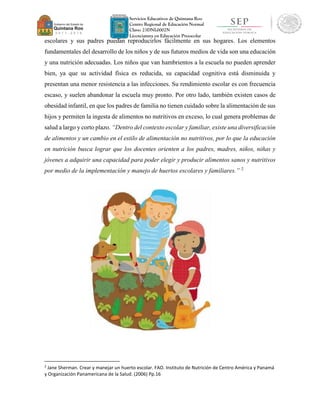 Servicios Educativos de Quintana Roo
Centro Regional de Educación Normal
Clave: 23DNL0002N
Licenciatura en Educación Preescolar
escolares y sus padres puedan reproducirlos fácilmente en sus hogares. Los elementos
fundamentales del desarrollo de los niños y de sus futuros medios de vida son una educación
y una nutrición adecuadas. Los niños que van hambrientos a la escuela no pueden aprender
bien, ya que su actividad física es reducida, su capacidad cognitiva está disminuida y
presentan una menor resistencia a las infecciones. Su rendimiento escolar es con frecuencia
escaso, y suelen abandonar la escuela muy pronto. Por otro lado, también existen casos de
obesidad infantil, en que los padres de familia no tienen cuidado sobre la alimentación de sus
hijos y permiten la ingesta de alimentos no nutritivos en exceso, lo cual genera problemas de
salud a largo y corto plazo. “Dentro del contexto escolar y familiar, existe una diversificación
de alimentos y un cambio en el estilo de alimentación no nutritivos, por lo que la educación
en nutrición busca lograr que los docentes orienten a los padres, madres, niños, niñas y
jóvenes a adquirir una capacidad para poder elegir y producir alimentos sanos y nutritivos
por medio de la implementación y manejo de huertos escolares y familiares.” 2
2
Jane Sherman. Crear y manejar un huerto escolar. FAO. Instituto de Nutrición de Centro América y Panamá
y Organización Panamericana de la Salud. (2006) Pp.16
 