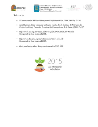 Servicios Educativos de Quintana Roo
Centro Regional de Educación Normal
Clave: 23DNL0002N
Licenciatura en Educación Preescolar
Referencias
 El huerto escolar. Orientaciones para su implementación. FAO. 2009 Pp. 2-256
 Jane Sherman. Crear y manejar un huerto escolar. FAO. Instituto de Nutrición de
Centro América y Panamá y Organización Panamericana de la Salud. (2006) Pp.187
 http://www.fao.org.mx/index_archivos/Que%20es%20la%20FAO.htm
Recuperado el 6 de enero del 2015.
 http://www.ftaa-alca.org/tnc/submissions/tni151p2_s.pdf
Recuperado el 6 de enero del 2015.
 Guía para la educadora. Programa de estudios 2012. SEP
 