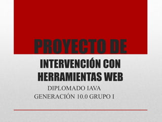 PROYECTO DE
INTERVENCIÓN CON
HERRAMIENTAS WEB
DIPLOMADO IAVA
GENERACIÓN 10.0 GRUPO I
 