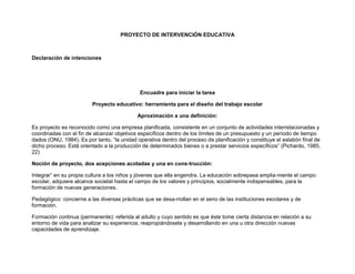 PROYECTO DE INTERVENCIÓN EDUCATIVA<br />Declaración de intenciones<br />Encuadre para iniciar la tarea<br />Proyecto educativo: herramienta para el diseño del trabajo escolar<br />Aproximación a una definición:<br />Es proyecto es reconocido como una empresa planificada, consistente en un conjunto de actividades interrelacionadas y coordinadas con el fin de alcanzar objetivos específicos dentro de los límites de un presupuesto y un período de tiempo dados (ONU, 1984). Es por tanto, “la unidad operativa dentro del proceso de planificación y constituye el eslabón final de dicho proceso. Está orientado a la producción de determinados bienes o a prestar servicios específicos” (Pichardo, 1985, 22)<br />Noción de proyecto, dos acepciones acotadas y una en cons-trucción:<br />Integrar” en su propia cultura a los niños y jóvenes que ella engendra. La educación sobrepasa amplia-mente el campo escolar, adquiere alcance societal hasta el campo de los valores y principios, socialmente indispensables, para la formación de nuevas generaciones.<br />Pedagógico: concierne a las diversas prácticas que se desa-rrollan en el seno de las instituciones escolares y de formación.<br />Formación continua (permanente): referida al adulto y cuyo sentido es que éste tome cierta distancia en relación a su entorno de vida para analizar su experiencia, reapropiándosela y desarrollando en una u otra dirección nuevas capacidades de aprendizaje.<br />En primer lugar, aproximémonos a la noción de proyecto de formación<br />Conjunto de finalidades, objetivos, medios y regulaciones que dan una primera forma a una inten-ción formativa: una maqueta que tiene como objeto guiar el paso en lo “real” de esta intención primera.<br />Esta “intención primera” responde a un conjunto de principios organizadores y estructurantes de la actividad educativa a venir (naturaleza de esos principios organizadores estructurantes, su forma y su fundamento).<br />Dimensiones constitutivas de un proyecto de formación<br />Un proyecto de formación coordina:<br />Una dimensión temporal: un antes, un durante y un después<br />Con actores en presencia: la instancia organizacional sola, os formadores y los sujetos en formación<br />Como se puede apreciar en el cuadro siguiente, el proyecto de formación oscila entre la valoración del objeto sobre el cual porta y una acentuación del método que el propone<br />CONDICIONES BUSCADASTipo de proyectoAntes de la formaciónDurante la formaciónDespués de la formaciónProyecto individual de formaciónInserciónMovilidadPerfeccionamientoReconversión ocupacionalProyecto método adaptadoProyecto de carreraProyecto organizacional de formaciónEspecificación plan de formación de la empresaIniciativa del organismo de formación y/o de los formadoresProyecto método adoptadoFormación-acciónProyecto de acción de formaciónDiagnóstico de la situaciónProyecto método adaptadoDesarrollo de capacidades y competencias<br />Laberinto de proyectos:<br />Tipo de proyectoIniciadoresCampo de aplicaciónProyecto de Actividad Educativa (Proyecto de Intervención o de Aula)Los iniciadores son los estudiantes y algunos profesores, cualquiera sean, que forman un grupo inicial, el grupo de motivación o de interés. Se trata de definir, entre enseñantes y alumnos una actividad que va a terminar en una realización concreta.El campo de aplicación es la realización de una actividad que termina en un producto socializado, con alumnos: presentación teatral, salida a terreno, estudio del medio ambiente, exposición, etc.Proyecto pedagógicoNace de un equipo integrado por docentes y el equipo directivo. Es un equipo pedagógico, núcleo que también realizará el proyecto.Su campo de aplicación es un establecimiento o una parte de él, no siendo necesariamente un curso o una clase: Proyecto Montegrande, Proyecto MECE, Liceo para Todos, etc.Proyecto Educativo (PEI)Los miembros de la comunidad escolar (administrativos, padres, docentes, directivos, etc.) crean un proyecto que considera al alumno en tanto más que en tanto aprendiente.El campo de aplicación se amplía a una red alrededor de la escuela y busca una mejor inserción del individuo en la escuela o en la sociedad (autonomía, responsabilidad, ejerci-cio ciudadano, solidaridad, etc.).Proyecto de establecimientoEn un proyecto de establecimiento, es el consejo de éste la instancia iniciadora, aún si al interior de ese consejo, el juego del equipo pedagógico como iniciador es importante, pero eso depende según el caso.El campo de este tipo de proyecto se inscribe en las estructuras mismas de su funcio-namiento, en el sentido más amplio de sus estructuras institucionales, por ejemplo: agru-pando niveles (5° y 6°), por disciplina, por jornada, etc., estas son preocupaciones de un proyecto de establecimiento.Proyecto de formaciónLos iniciadores esenciales son los formadores y los sujetos en formación. La idea es que sea un proyecto de ambos, aún cuando los formadores sean el núcleo duro de la iniciativa en un proyecto de formación.Para un proyecto de formación, el campo de aplicación abarca varias dimensiones a definir. En todo caso es un conjunto bastante amplio.Proyecto de zona(PADEM, Institucional)Es lo más complejo a nivel de indicadores puesto que para que haya una zona, se debe superar la educación nacional (represen-tantes políticos, de otros ministerios, asociaciones), todo lo que geográficamente se interesa en la noción de zona.Conjunto geográfico, a partir del cual son convocados, reunidos en un mismo proyecto que satisfaga las finalidades globales del siste-ma educativo, todos los miembros de la comunidad interpelados por la convocatoria y el sistema educativo.<br />PARÁMETROS DEL PROYECTO PEDAGÓGICO<br />La negociación pedagógica<br />Articulación de proyectos diferentes<br />Objetivos pertinentes y realizables<br />Horizonte del proyecto y su evaluación<br />METODOLOGÍA DE PROYECTOS: LOS SUPUESTOS TEÓRICOS<br />Toda utilización de la metodología del proyecto, como principio fundador de la innovación y el cambio, supone la toma en cuenta de 4 premisas fundamentales:<br />LOS PRIMEROS PASOS PARA LA ELABORACIÓN DE UN PROYECTO.<br />Son muchas las maneras de secuencia las etapas en la elaboración de un proyecto. Retengamos aquellas que son esenciales:<br />1. Análisis y diagnóstico de la situación<br />El diagnóstico es la identificación, análisis y relaciones de un estado de situación que permite su comprensión, mediante la identificación de las causas explicativas que lo originan y que posibilita individualizar las distintas necesidades existentes, como las oportunidades y amenazas que ofrece el medio.<br />Un diagnóstico, en cuanto describe y explica una situación determinada, responde a interrogantes tales como: ¿qué hay?; ¿cuánto hay?; ¿por qué hay?, etc. Las respuestas de esas y otras interro-gantes son signos, inicios y características distintas acerca de la realidad.<br />La realización de un diagnóstico, comprende las siguientes etapas:<br />Identificación y análisisRelaciones y dependenciasConclusiones y priorizaciónDe las diferentes situaciones que se den en un momento preciso y que generan un estado de contexto determinado.Identificadas estas situaciones, se analizan y se estudian caminos de solución.El análisis de las variables identificadas en la etapa anterior estarán conectadas con otras, por tanto, es recomendable buscar la interdependencia que se produce entre ellas, de modos de relacionar causas y efectos.Etapa de la toma de decisiones. Unas estarán relacionadas con las necesidades y debilidades y las otras, las posibilidades que ofrece la institución escolar para iniciar el camino de superación de lo detectado.<br />Este análisis deberá permitirnos perfilar un proyecto posible, es decir, un proyecto en el que se tienen en cuenta las zonas de incertidumbre, las insuficiencias, los disfuncionamientos, los obstáculos.<br />El diagnóstico o análisis de la realidad nos lleva a DEFINIR EL PROBLEMA que se quiere abordar; probablemente sean varios, por lo que es recomendable priorizarlos, de menor a mayor grado de importancia, siendo los menores aquellos que una vez resueltos coadyudan a la superación de los problemas considerados en las etapas siguientes. Es necesario definir el problema que será objeto de la intervención y dará origen al Proyecto de Intervención.<br />2. Diseño de un compromiso de lo posible y lo deseable.<br />Esto significa que siempre los objetivos de un proyecto van a surgir del compromiso entre las finalidades de los inspiradores y las necesidades identificadas en el curso del análisis de la situación. Se trata de un trabajo de confrontación entre las finalidades y valores por un lado y la lectura de la situación por otra.<br />Otro aspecto importante en el diseño de un proyecto es el de la doble negociación:<br /> Interna, entre los autores del proyecto y entre los autores y los actores más periféricos;<br />Externa, entre el o los autores y las instancias exteriores detentadoras de proyectos o poderes que pueden competirnos, paralelos o globalizantes; en ese caso la negociación deberá hacerse sobre zonas de Interfe-rencias de los proyectos con los vecinos.<br />Luego de producir un compromiso entre lo satisfactorio, lo posible y lo deseable, el proyecto deberá justificar su factibilidad. Se concretizará por medio de la estrategia.<br />3. Determinación de una estrategia de implementación.<br />El proyecto explicitado, es decir, verbalizado a partir de la intención subyacente, requiere para su ejecución de una estrategia que transforme la situación inicial en el sentido de los objetivos deseados. Es recomendable, por tanto, elegir un cierto estilo de acción para proceder a su implementación.<br />La estrategia es la definición global de qué hacer para alcanzar los objetivos y cómo hacerlo. Su diseño implica definir las actividades centrales y el modo en que ellas se articulan y se relacionan entre sí para resolver el problema principal y alcanzar el objetivo que se ha formulado.<br />Es el plan general que organiza, orienta y da sentido al conjunto de las actividades e identifica las líneas de acción centrales que permiten alcanzar el objetivo del modo más eficaz. Diseñar la estrategia significa delinear el camino que se va a seguir, lo que implica evaluar rutas alternativas, considerar diferentes elementos de la realidad de la escuela y del entorno que pueden obstaculizar el logro de la meta o ayudar a alcanzarla.<br />El resultado del proceso de elaboración de estrategia será establecer en términos generales el conjunto de actividades que compondrán el proyecto, a partir de las cuales es necesario comenzar una especificación más detallada de cada una de ellas.<br />¿Queda claro?, ¿le falta información? Acompáñenos...<br />ANTECEDENTES METODOLOGICOS PARA LA CONSTRUCCIÓN DE UN PROYECTO<br />El contexto teórico que Kahn utiliza para el diseño de su propuesta considera el principio que para todo formador el fin de una acción de formación consiste en facilitar el acceso de los participantes a la autonomía. De este modo formación y trabajo hacia la libertad son sinónimos, lo que parece coherente es que su propia formación continua le permita acrecentar esta capacidad fundamental. Para no quedar a nivel sólo de las intenciones es necesario, entonces buscar los instrumentos de análisis y de creatividad, -en contexto de modelo teóricos pertinentes- que ayuden al formador y al sujeto en formación comprender y también emprender las acciones de autoorganización, y en consecuencia, sus procesos de autogestión, de auto-evaluación y de autorregulación.<br />Si se considera una acción de formación inspirada en la pedagogía de proyecto, a la luz del análisis sistémico se distingue una primera fase de puesta en proyecto, que carac-terizará la función de concepción. La segunda fase concierne la preparación de la acción (con la negociación de un contrato inicial). A continuación, la fase de realización (aquella de los contratos ajustados). Las dos últimas fases serán la de evaluación y de la retroacción.<br />1. La concepción del proyecto.<br />La puesta en proyecto constituye una característica fundamental de la pedagogía de proyecto. J. P. Boutinet (1986) reconoce una triple exigencia de complejidad, de inédito y de apertura. Es decir, toda puesta en proyecto se caracteriza por la “unidad de la elaboración y la realización”, que se encuentra efectivamente ante “la singularidad de una situación a transformar” y que se trata, entonces, de una “exploración de oportunidades en un entorno abierto”. Sin embargo, a esta triple exigencia es necesario agregar la autonomatización.<br />2. La preparación del proyecto.<br />En esta fase se propone incluir tres actividades: “el análisis de la situación, el bosquejo de un proyecto posible, la estrategia prevista”. Pensamos también que luego de analizar la situación (es decir, después de haber descubierto los obstáculos, los recursos y las necesidades), es necesario confrontar el deseo y la realidad. Previo a la elección de las estrategias (AQUÍ), es necesario fijarse los objetivos operacionales (específicos). Al término de esta fase de preparación, se debería estar en condiciones de producir un contrato inicial, que establecería el primer cuadro de concepción y de preparación.<br />La realización del proyecto.<br />En esta fase, que denominamos de “puesta en obra del proyecto”, él considera dos primeras etapas: “la planificación” y “la gestión de brechas”. La evaluación constituye una fase por sí misma, considerándola bajo el ángulo de la evaluación final (entendiendo que la evaluación continua es precisamente la que permite la gestión de brechas).<br />Como se apreciará en el organigrama del anexo 2, en la lógica sistémica, se agrega la fase de retroacción final.<br />Por su parte, la fase de realización es evidentemente aquella de los contratos ajustados, que integran progresivamente las correcciones de trayectoria. Este organigrama representa las dife-rentes funciones de un proyecto contractual de formación. Es necesario tener en cuenta su principio retroactivo constante que permite integrar la complejidad de las acciones de formación.<br />FASE 1: CONCEPCIÓN DEL PROYECTO<br />La puesta en proyecto.<br />Para J. Vassilef “...en todo estado de causa, la acción precede a su resultado, la proyección precede al proyecto, para simplificar podemos decir que la Pedagogía de Proyecto propone a los educandos proyectarse antes de hacer un proyecto”... Más allá de este juego de palabras, ciertamente peligroso, lo esencial ha sido para Vassileff: toda la complejidad del proyecto está considerada a partir del momento, y solo del momento, donde hay una verdadera puesta en proyecto.<br />Al principio, debe producirse una percepción global del problema complejo, es decir, un problema al cual no se puede dar una respuesta automática, ya hecha.<br />En esta situación se está frente a un desafío, es decir, que a la vez que se toma conciencia creciente de un obstáculo vivimos una incitación a superarlo; se toma globalmente un problema y se cree en la posibilidad de soluciones prácticas desconocidas.<br />Este desafío es el inédito posible del que habla Paulo Freire, tal como aparece, no en nuestra con-ciencia real, sino en nuestra conciencia potencial. Se trata de la percepción de una “acción a realizar en la cual la viabilidad no había aparecido antes”.<br />Se ha definido el proyecto en términos de acción, pero es necesario definirlo también como acción autonomizante. El proyecto, que es una acción de transformación real, es vivido como factor de formación de autonomía. Una acción de tal naturaleza es significativa, puesto que en esta liberación es donde se hace luz a la verdad de cambio en el proyecto.<br />Algunas preguntas para abordar la puesta en proyecto<br />¿Qué “inédito posible” deseo asumir como “desafío”?<br />¿Cuál es el “propósito” de mi proyecto?<br />¿Este proyecto me permitirá conocer mejor mi en-torno?<br />¿Me permitirá situarme mejor en relación a mi medio?<br />¿Me permitirá realizar una acción transformadora sobre dicho entorno?<br />¿Dónde veo yo el “problema”, el “obstáculo”? ¿Qué me incita superarlo?<br />¿Qué me hace suponer que en ese dominio hayan soluciones prácticas aún no consideradas?<br />¿Por qué se justifica una “pedagogía de proyecto” en la aproximación de este problema? En particular, ¿se trata de una realidad en la cual efectivamente la verdad se desprenderá mejor de una acción que de una reflexión?<br />El concepto de autonomía es complejo de definir, pero lo retendremos como la capacidad de tomar a cargo la responsabilidad de sus propios asuntos. Según Bertrand Schwartz (1973), para que una acción sea autonomizante debe cumplir tres condi-ciones:<br />FASE II: LA PREPARACIÓN DE LA ACCIÓN: PERTINENCIA ES LA PALABRA<br />1. Análisis de la situación<br />1.1. Análisis de necesidades<br />Situamos el análisis de necesidades en la perspectiva de la intención contenida en el proyecto y, en consecuencia, de los objetivos, puesto que son la señal de carencia que debe ser llenada por una acción. Cuando se hace un proyecto es necesario analizar las necesidades, es decir, todo aquello que es percibido como una carencia en relación al propósito del proyecto.<br />Estas necesidades pueden ser de dos tipos:<br />Las expectativas, es decir, las demandas implícitas, que son conscientes pero no bien distin-guidas;<br />Las demandas propiamente dichas, es decir, explícitas, que son conscientes y claramente distinguidas.<br />En relación a las motivaciones, ellas constituyen necesidades proyectadas en la acción. Distin-guiremos entre motivaciones intelectuales, que Kahn llama motivos, y las motivaciones afectivas o simplemente el móvil de la acción.<br />En la problemática del proyecto de formación, que es menos operacional que aquella del currículo, se concibe las necesidades como el origen de la dinámica del proyecto. Como se sabe es fácilmente reconocida la necesidad de definir los objetivos de una acción, sin embargo, hay una operación previa que es esencial, aunque no resulte menos evidente: esta es analizar nuestras propias necesidades vis a vis del proyecto.<br />Necesidades:Las expectativas¿Qué poderes me son actualmente negados o inaccesibles en el dominio en que quiero llevar mi proyecto?¿Qué me impulsa personalmente a emprender más bien un proyecto que otro?¿Cuál ocasión hubiese querido escoger?¿Qué relación tiene este proyecto con lo que yo deseo saber o con lo que yo soy? ¿Es lo que yo quisiera ser o saber?¿Qué “reconocimiento” puedo esperar?¿En qué dimensión colectiva esto me permite inscribirme o inscribir-me mejor?Las demandas¿Qué conocimientos debe permitirme adquirir este proyecto? ¿Cuáles me permitirá profundizar?¿Cuáles saber-hacer?<br />Kahn sugiere que no es suficiente precisar nuestros objetivos (lo que sería la dimensión objetiva del proyecto), sino también clarificar(nos) esa relación entre lo que somos y lo que decidimos hacer (dimensión subjetiva del proyecto). Clarificar lo más posible las necesidades que comandan nues-tras opciones es, por otra parte, una función esencial de la evaluación. En efecto, esta operación permite aclarar los resultados esperados y facilita el seguimiento en terreno. Este es el nivel de lo que se llama nivel de expectativas.<br />En lo concerniente a las demandas, no siempre es fácil inventariarlas. Se trata esencialmente de los conocimientos y de los saber-hacer en relación a los cuales se perciben lagunas. Es preciso, enton-ces, realizar un trabajo esclarecedor para asegurarse que la necesidad es real, es decir, en que la motivación tiene toda la chance de mantener el interés.<br />1.2. Análisis de dificultades.<br />En primer lugar distinguiremos entre dificultades objetivas y dificultades subjetivas.<br />Las dificultades objetivas son las características estructurales de una organización. Estas estructuran y delimitan el campo de ejercicio de las relaciones de poder entre los miembros de una organización y definen, también, las condiciones en las cuales estos pueden negociar con otros. Entre estas dificultades podemos distinguir:<br />Dificultades espaciales: para cada etapa es importante fijar un plan de los espacios, teniendo en cuenta la proximidad de los participantes, las comodidades de relaciones, los cambios de actividades, etc. Este tipo de dificultades generalmente va unido a las dificultades de recursos.<br />Dificultades temporales: para respetar el calendario previsto, es importante fijar plazos o límites. El primer plazo concierne a la duración misma de la empresa (proyecto). Es en relación a la gestión del tiempo que en la pedagogía de proyecto se utiliza a menudo la técnica de “contar al revés”.<br />Dificultades materiales: la empresa puede ser limitada por el material disponible o accesible. Lo esencial es darse cuenta rápidamente.<br />Dificultades institucionales: en toda acción que involucre una institución o un organismo, un cierto número de “reglas de juego” pueden influir fuertemente en la libertad de movimiento de los actores. La negociación, por ejemplo, puede ser bastante aconsejable en esos casos.<br />Las dificultades subjetivas son aquellas que nos hacen seguir las normas que hemos internalizado y que percibimos como obligaciones. Estas pueden ser positivas (debo hacer esto o aquello) o negativas (no puedo hacer esto o aquello). Le Grain, que introduce esta distinción, remarca: “se ha podido demostrar que los individuos se imponen un cuadro normativo mucho más restringido que aquel que está efectivamente prohibido”.<br />Generalmente, el análisis de dificultades es ignorado. El estudiante, al cual se le ha propuesto una fórmula de formación autónoma, a menudo se lanza en proyectos heroicos (idealizados).<br />Es necesario distinguir dificultades superables de aquellas que no lo son. En el límite entre ambas, es necesario tener en cuenta que en todo proceso de transformación hay resistencias al cambio.<br />En resumen, la negociación está estructurada desde el principio por una serie de dificultades, provenientes de la organización del campo en el cual se va a inscribir la acción de transformación. Desde el punto de vista objetivo, se deberán tomaren cuenta las dificultades estructurales; desde el punto de vista subjetivo, se analizarán las dificultades interiorizadas.<br />En el plano del inventario de dificultades el interés del análisis de situación es doble:<br />Descubrir las dificultades no superables, como principio de realidad;<br />Descubrir las dificultades superables (en relación a los objetivos del proyecto) para alcanzar una estrategia de liberación.<br />1.3. Análisis de los recursos.<br />Los recursos son los medios materiales de que dispone, o puede disponer una colectividad. Sin em-bargo, en la acción organizada, los recursos son los elementos de un juego de poder.<br />Podemos distinguir entre:<br />Recursos directos: son aquellos que las instituciones tienen directamente a su disposición y que, en consecuencia, son fácilmente movilizables (personal de la institución, locales, equipa-miento, etc.)<br />Recursos indirectos: son aquellos que la institución no tiene directamente a su disposición, pero que pueden obtenerse mediante procedimientos apropiados (recurrir a un conferencista externo, préstamo de equipamiento, acceso a bibliotecas externas, etc.).<br />Es preciso notar que el inventario de los recursos prepara el terreno a verdadero ejercicio de elección. Este ejercicio, que se logrará en el momento de las decisiones estratégicas, constituye uno de los aprendizajes fundamentales antes de comenzar la autogestión de la formación.<br />Análisis de los recursos propiamente tal:<br />Recursos espaciales<br />¿Qué lugares me son accesibles en el cuadro de mi trabajo?<br />¿Dónde realizaré la formación?<br />Recursos temporales<br />¿Cuáles son los momentos más oportunos para realizar las diferentes fases de mi proyecto?<br />¿De qué tiempo dispongo durante las horas de for-mación?<br />Recursos materiales<br />¿De qué aparataje dispongo, me es accesible o que puede ayudarme?<br />Recursos institucionales<br />¿Cuáles son mis “relaciones” institucionales?<br />¿Este proyecto será estimulado por mi medio de mi trabajo?<br />2. La confrontación del deseo y la realidad.<br />Esta etapa intermedia entre la definición de los objetivos y la puesta en proyecto, la confrontación del deseo y de la realidad debe permitir bosquejar un compromiso entre lo posible y lo deseable. Este es uno de los aspectos fundamentales de una pedagogía de proyecto, que tiene la estructuración del deseo.<br />Se puede decir que esta etapa de la preparación consiste en la re-elaboración del inédito posible. En el momento de definir los objetivos de manera que permitan la operación (objetivos operacionales), esta confrontación constituye el momento clave de la regulación.<br />2.1. Definición de las finalidades<br />Distinguiremos finalidades de objetivos.<br />Finalidades: principios de pensamiento y acción, elegidos en función de su valor filosófico, religioso, epistemológico, psicopedagógico y prospectivo y que fundan la organización de un sistema educativo, la elección de objetivos y de los medios a considerar para la puesta en marcha (De Ketele, 1987). Las finalidades contienen los siguientes aspectos:<br />son opciones<br />estas opciones son adoptadas por los responsables de la formación (el sujeto o el grupo en el caso de una autoafirmación)<br />ellas no pueden ser determinadas científicamente<br />las finalidades explicitan valores del proyecto<br />en sentido común, las finalidades del proyecto son las primeras; es natural para todo formador tener en cuenta la coherencia entre finalidades, por una parte, objetivos, por otra, organiza-ción del sistema educativo y la elección de medios de acción operacional.<br />Por ejemplo:<br />Agente educativoVerbo que expresa el finvalorExplicitación del valorTal sistema educativoTal centro de prácticaLa realización de tal proyecto con tal instituciónBusca el desarrollo de...Busca la formación de...Quiere desarrollar...La autonomíaLa creatividadSer capaz de comprender su entornoSer capaz de situarse en su entornoSer capaz de transformar su entornoReaccionar adecuadamente frente a situaciones no previstas o imprevisibles<br />2.2. La definición de los objetivos generales<br />En su acepción genérica, los objetivos designan los logros o resultados esperados al término de la acción o de la formación.<br />En la formulación general, un objetivo tomará la siguiente forma:<br />plazoEl autor del logroSerá capazVerbo de acciónProducto esperadoAl ´termino del curso de pedagogía de proyectoLos docentes de la Escuela xSerán capaces deconstruirEl escenario para el montaje de una obra de teatro<br />Es evidente que en una acción o una formación pueden darse varios objetivos generales a perseguir. No revisaremos todos los tipos de objetivos y las técnicas para trabajarlos.<br />2.3. La operalización de los objetivos.<br />En el cuadro de la pedagogía de proyecto, aconsejamos definir en el contrato inicial, los objetivos generales del proyecto y de llevar su operacionalización a los contratos por etapas, de manera de asociar compromisos de actores con objetivos definidos de manera precisa. A diferencia de las situaciones de enseñanza reguladas por la planificación, en la pedagogía de proyecto se debe vincular objetivos con opciones estratégicas.<br />Esquema de la planificación en la acción<br />3. Las elecciones estratégicas generales.<br />Una vez determinados los objetivos, se ha puesto en evidencia las dificultades y se conocen los recursos, es necesario descubrir los métodos y los medios que sean más apropiados para producir los resultados esperados, teniendo en cuenta los recursos disponibles y las dificultades impuestas.<br />En este punto del análisis de proyecto contractual, diremos que para que éste marche, es necesario que todas las funciones se articulen en un sistema que garantice la necesaria complejidad del proyecto asegurando los momentos necesarios de la negociación.<br />Esto se expresa en el siguiente cuadro:<br />Las necesidadesReprimidas por las dificultadesOrientada por los recursosEstructuradas por los objetivosMotivan una acción planificadaQue utiliza métodos y técnicasConvenidas en negociaciónPara producir, al término de losAjustamientosUn resultado previsto<br />Es importante destacar el peligro de transformar una pedagogía de proyecto en tecnología de la ejecución programada.<br />En esta última etapa de preparación, es esencial destapar la confrontación deseo / situación y la tra-ducción de las necesidades en objetivos en base a las elecciones estratégicas.<br />Finalmente, algo para el diseño de evaluación de proyecto:<br />Corresponde a la evaluación que los propios diseñadores y ejecutores realizan del proyecto. En ella se puede distinguir dos dimensiones:<br />La evaluación de gestión: se realiza a lo largo de todo el proceso de ejecución del proyecto y su sentido fundamental es saber si se está haciendo bien lo que se planificó y entregar insumos para eventuales ajustes.<br />Este aspecto de la evaluación es un proceso sistemático de observación y verificación periódica de la ejecución a través de una recopilación metódica de datos, buscando establecer los déficit, carencias y dificultades a objeto de tomar decisiones oportunas para optimizar su desarrollo o implementación.<br />La evaluación de resultados: se desarrolla durante la ejecución del proyecto, en la medida que se verifica el logro de los objetivos operacionales (específicos) y en especial para verificar al final, si se está logrando o se logró lo que buscaba el proyecto.<br />Este aspecto de la evaluación procura determinar la pertinencia, eficacia y sustentabilidad de la estrategia del proyecto en cuanto al logro del objetivo general formulado.<br />La evaluación en el proceso metodológico<br />Adentrémonos a la acción<br />Las preguntas que ayudan a su construcción:<br />Pregunta básicaParte del proyecto de innovación¿Qué innovación educativa se va a hacer?Título del proyecto (solución del problema que se intenta resolver con el rpoyecto?¿Por qué se va a hacer la innovación educativa?Diagnóstico que entrega los antecedentes que fundamental la necesidad de innovar.¿Para qué se va a hacer la innovación educativa?Propósito, objetivo (s) y meta (s) del proyecto.¿Cómo se va a hacer la innovación educativa?Procedimiento, secuencia de actividades y estrategia general del proyecto.¿Con qué se va a hacer la innovación educativa?Recursos materiales: infraestructura, equipo y materiales, financiamiento del proyecto.¿Quiénes van a hacer la innovación educativa?Recursos humanos: equipo académico a cargo y equipo de trabajo del proyecto.¿Dónde se va a hacer la innovación educativa?Localización geográfica donde se hará la innovación: región, provincia, comuna, unidad educativa, sala de clase, etc.¿Qué se sabe acerca de la innovación que se va a hacer?Marco teórico de la situación-problema que se pretende abordar en el proyecto.¿En qué innova la innovación educativa que se va a hacer?Objeto de la innovación educativa.¿Cómo se va a hacer la innovación educativa?Cronograma y secuencia de actividades del proyecto.¿Qué resultados o productos se espera obtener del proyecto de innovación educativa?Metas e impacto del proyecto.¿De qué manera se sabrá si la innovación resolvió la situación problema abordada?Evaluación delas metas y del proyecto como un todo.Estructura de un proyecto de innovación. Diagnóstico: análisis de la realidadDefinición del problema: priorizaciónIdentificación del proyecto: títuloJustificación: ¿por qué se opta por el camino diseñado?Objetivos: que permitirán superar el problemaMetas: los productos que permiten lograr el objetivoActividades: iniciativas que permiten alcanzar las metasRecursos: humanos, materiales, infraestructuraCosto y financiamiento: de donde sacaremos el dineroEvaluación: permanente; formativa y sumativa<br />Objetivos y metas<br />Cumplida la primera etapa del proceso de construcción del proyecto, ahora entraremos en su fase de elaboración de las acciones que lo sustentarán.<br />Objetivos y metas.<br />Seleccionada la mejor opción para superar el problema detectado en el diagnóstico, se formula el OBJETIVO GENERAL, el cual tiene que expresa con claridad la alternativa de solución que se llevará al efecto; que debe ser concordante con el problema que se pretende resolver, explicitando la intención educativa que impregna la innovación (intervención) que se llevará a cabo.<br />En la formulación del objetivo general se recomienda:<br />Utilizar verbos que expresen acciones o comportamientos objetivados al máximo posible, para facilitar la constatación de su grado de cumplimiento;<br />Referir la acción o el comportamiento a un contexto mínimo donde no haya lugar a dudas respecto a lo que se espera.<br />Reflejar más desagregadamente el propósito que anima a la innovación educativa considerada como una globalidad; y<br />Representar en conjunto, una partición exhaustiva, coherente y secuenciada del propósito de la innovación educativa.<br />Estos objetivos estarán relacionados con las habilidades o comportamientos que se espera desarrollar en el proceso de aprendizaje (equivaliendo el aprendizaje tanto al alumno como al docente).<br />CATEGORÍAS PARA ORGANIZAR LOS COMPORTAMIENTOS SEGÚN CAMPOSCOGNOSCITIVOAFECTIVOPSICOMOTORConocerComprenderAplicarAnalizarSintetizarEvaluarSer receptivoResponderValorarOrganizarCaracterizarse por medio de un valor o un conjunto de valoresPercibirDisponerseResponderAdaptarCrear<br />Objetivos específicos, metas, indicador de verificación y medio de verificación.<br /> Los objetivos específicos<br />Los objetivos específicos corresponden a la desagregación del objetivo general. Se enunciarán a través de verbos susceptibles de ser medidos y apuntar directamente a los logros esperados por quienes desarrollarán el Proyecto.<br />Los objetivos específicos incluirán todos los elementos que permitan establecer con claridad y sin ambigüedad, lo que pretende lograr. Son referentes orientadores de lo que se hará, pero no son las actividades propiamente tal. Se enunciarán empleando verbos de acción, y su contenido será descriptivo. Se ordenarán en una secuencia lógica, empleando como criterio la temporalidad y el grado de complejidad, yendo de lo más simple hasta lo más complejo.<br /> Las metas<br />Corresponden a la cuantificación de aquello que se pretende lograr y nos permite verificar el cumplimiento de cada una de las fases del proyecto que estará expresado en los objetivos específicos. Cada uno de estos objetivos específicos, puede contar con más de una meta.<br /> Indicador de verificación<br />Corresponden a los distintos aspectos del cumplimiento de los objetivos específicos esperados, para la medición del grado del logro de dicho objetivo.<br /> Medio de verificación<br />Son los productos concretos en donde se expresan los objetivos específicos. Son los medios u objetos concretos donde se pueden verificar dichos resultados, pudiendo existir más de un medio de verificación para cada objetivo específico.<br />MatrizObjetivo generalObjetivos específicosMetasIndicador de verificaciónMedio de verificación<br />Impactos esperados del proyecto<br />La calidad final de un proyecto se medirá, no sólo por haber sido eficiente, eficaz y efectivo con su objetivo directo, sino que también por las repercusiones que tuvo en otras áreas, internas y externas, de la unidad educativa. Estos pueden ser:<br />Área pedagógica: efectos que se producen en el quehacer pedagógico relacionados con el aprendizaje de los alumnos;<br />Área institucional, repercusiones en la gestión: clima organizacional, temas disciplinarios, etc.<br />Área comunidad: efectos producidos en el entorno donde se ubica la comunidad educativa, o en otras instancias como el Centro de Padres, la Junta de Vecinos, el Grupo Ecológico, etc<br />Planificación de la ejecución.<br />La “Planificación de la Ejecución” es el diseño de los aspectos prácticos del proyecto, es decir, el diseño de lo que posibilitará que efectivamente el proyecto se lleve a cabo.<br /> precisar claramente qué se va a hacer:<br /> describir satisfactoriamente los elementos más importantes que supone cada actividad, distin-guiendo actividades centrales y de apoyo;<br /> duración de cada actividad:<br />considerar tiempo de inicio y de término de las actividades (y de otras acciones asociadas o reque-ridas para su desarrollo);<br />distribución en el tiempo de cada actividad:<br />situar cada una de las actividades en algún período concreto, en donde sea posible realizarla;<br />recursos (materiales, financieros y humanos) necesarios:<br />hacer un listado de todos los recursos necesarios para el desarrollo de la actividad y ubicar una buena fuente para obtener cada uno.<br />La precisión de todos estos componentes provee de los insumos necesarios para elaborar un cronograma de ejecución acotado y pertinente.<br />La planificación considera los siguientes pasos:<br />Actividades<br />Las actividades corresponden al conjunto de acciones requeridas para alcanzar los resultados finales identificados en los objetivos y en las metas del proyecto. Constituyen, en otras palabras, las tareas que se realizarán para el cumplimiento de las metas y el logro de los objetivos.<br />En su descripción cada meta debe declarar, explícitamente, tanto la metodología como la intencio-nalidad que tiene.<br />Recursos<br />Cada actividad requiere de determinados insumos o recursos para su realización, los que deben identificarse a través de la especificación de sus características. Los recursos que se empleen pueden agruparse en diferentes tipo: humanos, materiales, físicos y económicos.<br />No basta señalar que se necesitará tal o cual recurso, sino que también hay que indicar la cantidad o el número a requerir.<br />Cronograma<br />La elaboración del cronograma tiene como objetivo formarse una clara visión panorámica e integral de la secuencia con que se irán ejecutando las distintas actividades. A su vez, será un efectivo instru-mento de control<br />El cronograma relaciona dos componente fundamentales: las actividades y el tiempo.<br />