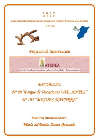 A . N . E . P .
C . E . I . P .
Inspección Departamental de Educación Inicial y Primaria de Lavalleja
C.C.T.E.
Proyecto de Intervención
ESCUELAS:
Nº 88 “Parque de Vacaciones UTE_ANTEL”
Nº 105 “MIGUEL NAVARRA”
Maestra Dinamizadora:
María del Verdún Santos Garandán
 