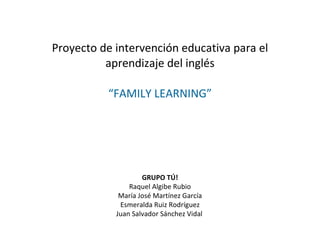 Proyecto de intervención educativa para el aprendizaje del inglés “FAMILY LEARNING” GRUPO TÚ! Raquel Algibe Rubio María José Martínez García Esmeralda Ruiz Rodríguez Juan Salvador Sánchez Vidal   