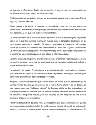 e interpretar la información. Desde esta perspectiva, el alumno es un ser responsable que
participa activamente en su proceso de aprendizaje.

El Constructivismo ha recibido aportes de importantes autores, entre ellos Jean Piaget,
Vygotsky, Ausubel y Bruner.

Piaget aporta a la teoría, el concebir el aprendizaje como un proceso interno de
construcción, en donde el alumno participa activamente adquiriendo estructuras cada vez
más complejas, a los que este autor denomina estadios.

Un tema importante en la estructura teórica de Bruner es que el aprendizaje es un proceso
activo en el cual los alumnos construyen nuevas ideas o conceptos, basándose en su
conocimiento corriente o pasado. El alumno selecciona y transforma información,
construye hipótesis y toma decisiones, confiando en su estructura cognitiva para hacerlo.
La estructura cognitiva (esquemas, modelos mentales), provee significado y organización a
la experiencia y permite al individuo ir más allá de la información dada.

La teoría constructivista permite orientar el proceso de enseñanza y aprendizaje desde una
perspectiva empírica, en el cual se recomienda menos mensajes verbales del profesor y
mayor actividad del alumno.

La aplicación del modelo Constructivista al aprendizaje también implica el reconocimiento
que cada persona aprende de diversas maneras, requiriendo estrategias metodológicas
pertinentes que estimulen potencialidades y recursos.

Así pues, cabe señalar también que se debe tomar en cuenta que los estudiantes ya no
son los mismos de antes, ya no aprenden de la misma forma, ahora ya se les designa de
otra manera pues son “hablantes nativos” del lenguaje digital de los ordenadores, los
videojuegos e internet, mientras que los que no nacieron alrededor de este ambiente se
les denomina inmigrantes nativos, pero que muchos se han adaptado de una manera
fascinante a las nuevas tecnologías.

Por otro lada los nativos digitales, niños y adolescentes que están inmersos desde su más
temprana edad en la cultura digital. Si, en términos de acceso a Internet, su participación
es alta, y por tanto, la brecha generacional se desvanecerá poco a poco con el tiempo. En


                                             [14]
 