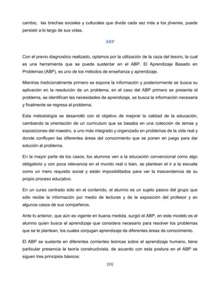 cambio, las brechas sociales y culturales que divide cada vez más a los jóvenes, puede
persistir a lo largo de sus vidas.

                                            ABP


Con el previo diagnostico realizado, optamos por la utilización de la caza del tesoro, la cual
es una herramienta que se puede sustentar en el ABP. El Aprendizaje Basado en
Problemas (ABP), es uno de los métodos de enseñanza y aprendizaje.

Mientras tradicionalmente primero se expone la información y posteriormente se busca su
aplicación en la resolución de un problema, en el caso del ABP primero se presenta el
problema, se identifican las necesidades de aprendizaje, se busca la información necesaria
y finalmente se regresa al problema.

Esta metodología se desarrolló con el objetivo de mejorar la calidad de la educación,
cambiando la orientación de un currículum que se basaba en una colección de temas y
exposiciones del maestro, a uno más integrado y organizado en problemas de la vida real y
donde confluyen las diferentes áreas del conocimiento que se ponen en juego para dar
solución al problema.

En la mayor parte de los casos, los alumnos ven a la educación convencional como algo
obligatorio y con poca relevancia en el mundo real o bien, se plantean el ir a la escuela
como un mero requisito social y están imposibilitados para ver la trascendencia de su
propio proceso educativo.

En un curso centrado sólo en el contenido, el alumno es un sujeto pasivo del grupo que
sólo recibe la información por medio de lecturas y de la exposición del profesor y en
algunos casos de sus compañeros.

Ante lo anterior, que aún es vigente en buena medida, surgió el ABP, en este modelo es el
alumno quien busca el aprendizaje que considera necesario para resolver los problemas
que se le plantean, los cuales conjugan aprendizaje de diferentes áreas de conocimiento.

El ABP se sustenta en diferentes corrientes teóricas sobre el aprendizaje humano, tiene
particular presencia la teoría constructivista, de acuerdo con esta postura en el ABP se
siguen tres principios básicos:
                                             [15]
 