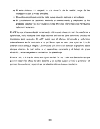  El entendimiento con respecto a una situación de la realidad surge de las
      interacciones con el medio ambiente.
    El conflicto cognitivo al enfrentar cada nueva situación estimula el aprendizaje.
    El conocimiento se desarrolla mediante el reconocimiento y aceptación de los
      procesos sociales y de la evaluación de las diferentes interpretaciones individuales
      del mismo fenómeno.

El ABP incluye el desarrollo del pensamiento crítico en el mismo proceso de enseñanza y
aprendizaje, no lo incorpora como algo adicional sino que es parte del mismo proceso de
interacción para aprender. El ABP busca que el alumno comprenda y profundice
adecuadamente en la respuesta a los problemas que se usan para aprender, todo lo
anterior con un enfoque integral. La estructura y el proceso de solución al problema están
siempre abiertos, lo cual motiva a un aprendizaje consciente y al trabajo de grupo
sistemático en una experiencia colaborativa de aprendizaje.

En este caso la Caza del tesoro con ayuda de las TIC las cuales son herramientas que
pueden hacer más eficaz la labor docente y las cueles pueden ayudar a potenciar el
proceso de enseñanza y aprendizaje para la obtención de buenos resultados.




                                             [16]
 