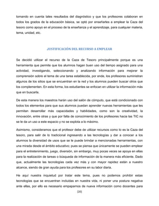 tomando en cuenta tales resultados del diagnóstico y que los profesores colaboran en
todos los grados de la educación básica, se optó por enseñarles a emplear la Caza del
tesoro como apoyo en el proceso de la enseñanza y el aprendizaje, para cualquier materia,
tema, unidad, etc.




                      JUSTIFICACIÓN DEL RECURSO A EMPLEAR


Se decidió utilizar el recurso de la Caza de Tesoro principalmente porque es una
herramienta que permite que los alumnos hagan buen uso del tiempo asignado para una
actividad, investigando, seleccionando y analizando información para mejorar la
comprensión sobre el tema de una tarea establecida, por ende, los profesores suministran
algunos de los sitios que se encuentran en la red y los alumnos pueden buscar otros que
los complementen. En esta forma, los estudiantes se enfocan en utilizar la información más
que en buscarla.

De esta manera los maestros harán uso del salón de cómputo, que está condicionado con
todos los elementos para que sus alumnos puedan aprender nuevas herramientas que les
permitan desarrollar más capacidades y habilidades, como son la creatividad, la
innovación, entre otras y que por falta de conocimiento de los profesores hacia las TIC no
se le da un uso a este espacio y no se explota a lo máximo.

Asimismo, consideramos que el profesor debe de utilizar recursos como lo es la Caza del
tesoro, para salir de lo tradicional ingresando a las tecnologías y dar a conocer a los
alumnos la diversidad de usos que se le puede brindar a mencionadas herramientas, con
una mirada desde el ámbito educativo; pues se piensa que únicamente se pueden emplear
para el entretenimiento, juego, diversión, sin embargo, muy pocas veces se apoya en ellas
para la realización de tareas o búsqueda de información de la manera más eficiente. Dado
que, actualmente las tecnologías cada vez más y con mayor rapidez están a nuestro
alcance, siendo de gran ayuda para los profesores en su labor diaria.

He aquí nuestra inquietud por tratar este tema, pues no podemos prohibir estas
tecnologías que se encuentran incluidas en nuestra vida, ni poner una postura negativa
ante ellas, por ello es necesario empaparnos de nueva información como docentes para
                                            [20]
 