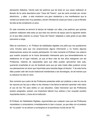 planeación didáctica. Viendo esto les pedimos que de tarea en sus casas realizaran el
llenado de la carta descriptiva para “Caza del Tesoro”, que les sería enviada por correo
electrónico, y ellas a esto mostraron una gran resistencia y nos manifestaron que la
verdad sus tareas eran muy pesadas y tenían infinidad de cosas por hacer y que el llenado
de esta se les complicaría un poco.


En este momento se terminó el tiempo de trabajar con ellas y les pedimos que quienes
pudieran realizaran esta tarea ya que esta nos serviría de apoyo para la siguiente sesión
en el que ellas crearían su propia “Caza del Tesoro” adaptada a cada grado al que ellas
estuvieran a cargo.


Ellas se marcharon y el Profesor de habilidades digitales nos pidió que nos quedáramos
unos minutos para que nos proporcionara alguna información y no hiciera algunas
observaciones acerca de nuestra participación. En este momento el Profesor nos externo
que nuestro proyecto se le hacía demasiado interesante pero que lamentablemente no
estábamos en el lugar indicado, ya que el lleva más de dos años trabajando con las
Profesoras, tratando de capacitarlas para que ellas puedan aprovechar esta aula,
queriendo enseñarles el uso de facebook para que por este medio ellas pudieran enviar
sus planeaciones sin tener que imprimirlas para hacerlas llegar al director. Y de esta forma
ellas puedan salir del círculo tradicional insertándose a las tecnologías, de tal manera que
su esfuerzo ha sido en vano.


Nos comentó que cuatro de las Profesoras presentes están por jubilarse y esta es una de
las razones por las que a ellas no les interesa ni les llama la atención aprender más sobre
el uso de las TIC para darles un uso educativo. Cabe mencionar que las Profesoras
poseen posgrados, poseen una trayectoria laboral muy exitosa y han ocupado puestos
importantes dentro y fuera de la institución.


El Profesor de Habilidades Digitales, argumentaba que cualquier cosa que las Profesoras
necesitaban a computadora, inmediatamente lo iban a buscar, ya que ellas con el pretexto
de “no puedo” no se atreven a sumergirse en el asombroso mundo de las TIC.



                                                [22]
 