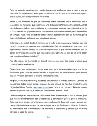 Pero no obstante, seguimos con nuestra intervención explicando paso a paso lo que se
realizaría. En un primer momento, pues, explicamos todo, incluso en el momento surgieron
ciertas dudas, que inmediatamente resolvimos.

Ahora sí, era momento de que los Profesores dieran comienzo con la interacción con la
tecnología, les indicamos que únicamente una de las compañeras nuestras estría haciendo
uso de la computadora, para guiarlas en la computadora paso por paso a la realización de
la Caza del tesoro, y que las demás también estaríamos orientándolas pero directamente
en su lugar. Pues como era sabido, ellas no tenían acercamiento con las máquinas, por lo
cual, manifestaban, se les era muy complicado su uso.

Entonces se les indicó desde el momento de prender la computadora, a nosotras esto nos
pareció contradictorio, pues en sus resultados diagnósticos mencionaban que todos hace
algún tiempo habían tomado un curso de capacitación y que también contaban con un
correo electrónico, la pregunta que nos surgía era: ¿Cómo hacen uso de tal, si no saben
casi o nada usar la computadora?

Por ello mismo, se les brindó un tutorial impreso con todos los pasos a seguir para
construir su Caza del tesoro.

Sin embargo, aun así surgieron dudas y por tanto se le fue apoyando a cada una de las
Profesoras, pues como se ha mencionado, la mayoría son del sexo femenino y únicamente
está un Profesor, pero él es el experto en las tecnologías.

Así pues, se les fue indicando y ayudando para emplear el recurso planeado. Como se ha
mencionado todos tienen correo, entonces lo que primero se hizo fue el registro en la
página WebQuest Creator: webquest.carm.es/ para darle el uso pensado. De esta manera
se les fue guiando hasta que dieran por finalizada la Caza del Tesoro.

Decidimos dejar en momentos que cada una de ellas, elaborara por sí sola el recurso, para
que fuesen familiarizándose con la tecnología y aprendiendo poco a poco a emplearla.
Esto nos llevó tiempo, pero logramos que emplearan la Caza del tesoro, aunque con
ciertas dificultades que surgían de momento por parte del Profesorado. Una vez finalizada
su participación con la herramienta, se manifestó lo interesante y sencillo que les había
parecido la Caza del tesoro.

                                             [24]
 
