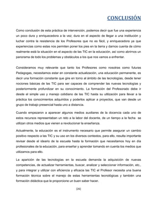 CONCLUSIÓN

Como conclusión de esta práctica de intervención, podemos decir que fue una experiencia
un poco dura y enriquecedora a la vez; dura en el aspecto de llegar a una institución y
luchar contra la resistencia de los Profesores que no es fácil, y enriquecedora ya que
experiencias como estas nos permiten poner los pies en la tierra y darnos cuenta de cómo
realmente está la situación en el aspecto de las TIC en la educación, así como abrirnos un
panorama de todo los problemas y obstáculos a los que nos vamos a enfrentar.


Consideramos muy relevante que tanto los Profesores como nosotras como futuras
Pedagogas, necesitamos estar en constante actualización, una educación permanente, es
decir una formación constante que gire en torno al ámbito de las tecnologías, desde tener
nociones básicas de las TIC para ser capaces de comprender las nuevas tecnologías y
posteriormente profundizar en su conocimiento. La formación del Profesorado debe ir
desde el simple uso y manejo cotidiano de las TIC hasta su utilización para llevar a la
práctica los conocimientos adquiridos y poderlos aplicar a proyectos, que van desde un
grupo de trabajo presencial hasta uno a distancia.

Cuando empezaron a aparecer algunos medios auxiliares de la docencia cada uno de
estos recursos representaban un reto a la labor del docente, de un tiempo a la fecha se
utilizan otros medios que vienen a revolucionar la enseñanza.

Actualmente, la educación es el instrumento necesario que permite asegurar un cambio
positivo respecto a las TIC y su uso en los diversos contextos, para ello, resulta importante
revisar desde el ideario de la escuela hasta la formación que necesitamos hoy en día
profesionales de la educación, para enseñar y aprender tomando en cuenta los medios que
utilizamos para ello.

La aparición de las tecnologías en la escuela demanda la adquisición de nuevas
competencias, de actualizar herramientas, buscar, analizar y seleccionar información, etc.,
y para integrar y utilizar con eficiencia y eficacia las TIC el Profesor necesita una buena
formación técnica sobre el manejo de estas herramientas tecnológicas y también una
formación didáctica que le proporcione un buen saber hacer.

                                            [26]
 