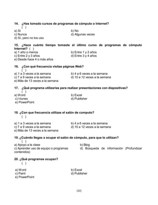 14. ¿Has tomado cursos de programas de cómputo o Internet?
      ( )
a) Si                            b) No
c) Nunca                         d) Algunas veces
d) Sí, pero no los uso

15. ¿Hace cuánto tiempo tomaste el último curso de programas de cómputo
Internet? ( )
a) 1 año o menos                b) Entre 1 y 2 años
c) Entre 2 y 3 años             d) Entre 3 y 4 años
e) Desde hace 4 o más años

16. ¿Con qué frecuencia visitas páginas Web?
      ( )
a) 1 a 3 veces a la semana           b) 4 a 6 veces a la semana
c) 7 a 9 veces a la semana           d) 10 a 12 veces a la semana
e) Más de 13 veces a la semana

17. ¿Qué programa utilizarías para realizar presentaciones con diapositivas?
      ( )
a) W ord                             b) Excel
c) I-tunes                           d) Publisher
e) PowerPoint


18. ¿Con que frecuencia utilizas el salón de computo?
     ( )

a) 1 a 3 veces a la semana            b) 4 a 6 veces a la semana
c) 7 a 9 veces a la semana            d) 10 a 12 veces a la semana
e) Más de 13 veces a la semana

19. ¿Cuándo llegas a ocupar el salón de cómputo, para que lo utilizan?
     ( )
a) Apoyo a la clase                        b) Blog
c) Aprender uso de equipo o programas      d) Búsqueda de información (Profundizar
contenidos)

20. ¿Qué programas ocupan?
     ( )

a) W ord                              b) Excel
c) Paint                              d) Publisher
e) PowerPoint



                                          [32]
 