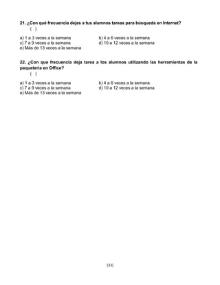 21. ¿Con qué frecuencia dejas a tus alumnos tareas para búsqueda en Internet?
     ( )

a) 1 a 3 veces a la semana           b) 4 a 6 veces a la semana
c) 7 a 9 veces a la semana           d) 10 a 12 veces a la semana
e) Más de 13 veces a la semana


22. ¿Con que frecuencia deja tarea a los alumnos utilizando las herramientas de la
paquetería en Office?
     ( )

a) 1 a 3 veces a la semana           b) 4 a 6 veces a la semana
c) 7 a 9 veces a la semana           d) 10 a 12 veces a la semana
e) Más de 13 veces a la semana




                                         [33]
 