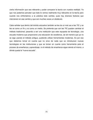 cierta información que sea relevante y poder comparar la teoría con nuestra realidad. Ya
que nos podemos percatar que todo lo vemos realmente muy relevante en la teoría pero
cuando nos enfrentamos a la práctica todo cambia, pues hay diversos factores que
intervienen en ese cambio y que son muchas veces un obstáculo.


Cabe señalar que dentro del ámbito educativo también se les da un mal uso a las TIC y se
les ve como un fin y no como un medio. Se pretende que con las TIC puedan cambiar el
método tradicional, pasando a ser una institución que este equipada de tecnología, una
escuela moderna que proporcione una educación de excelencia, de tal manera que ya no
se siga usando el método antiguo, pudiendo utilizar herramientas modernas. Es por eso
que debemos tomar en cuenta que no sirve de nada que se introduzcan nuevas
tecnologías en las instituciones y que se tomen en cuenta como herramienta para el
proceso de enseñanza y aprendizaje, si el método de enseñanza sigue siendo el mismo, a
dónde queda la “nueva escuela”.




                                          [5]
 