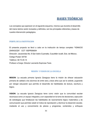 BASES TEÓRICAS

Los conceptos que aparecen en el siguiente esquema, mismos que durante el desarrollo
del marco teórico serán revisados y definidos, son los principales referentes y bases de
nuestra intervención pedagógica.




PERFIL DE LA INSTITUCION


El presente proyecto se llevó a cabo en la institución de tiempo completo “IGNACIO
ZARAGOZA” CCT 15DPR0660H
Dirección: Jacarandas No. 8 San Isidro Cuamatla, Cuautitlán Izcalli, Edo. de México.
Código Postal: 54730
Teléfono: 58 73 25 14
Profesor a Cargo: Director Leonardo Espinosa Texis



                           MISIÓN Y VISION DE LA ESCUELA


MISION: La escuela primaria Ignacio Zaragoza tiene la misión de ofrecer educación
primaria de calidad a los alumnos de entre seis y doce años que así lo solicite, pugnando
por otorgar educación que permita el desarrollo de habilidades de lectura, escritura y
lógico.


VISION: La escuela Ignacio Zaragoza tiene como visión que la comunidad escolar
reconozca como un equipo integrado y con capacidad en la toma de decisiones y ejecución
de estrategias que fortalezcan las habilidades de razonamiento lógico matemático y de
comunicación que permitan abatir el índice de reprobación y disminuir la deserción escolar,
mediante el uso y conocimiento de planes y programas, contenidos y enfoques

                                            [6]
 