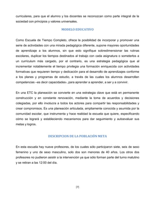 curriculares, para que el alumno y los docentes se reconozcan como parte integral de la
sociedad con principios y valores universales.

                                    MODELO EDUCATIVO


Como Escuela de Tiempo Completo, ofrece la posibilidad de incorporar y promover una
serie de actividades con una mirada pedagógica diferente, supone mayores oportunidades
de aprendizaje a los alumnos, sin que esto signifique sobredimensionar las rutinas
escolares, duplicar los tiempos destinados al trabajo con cada asignatura o someterlos a
un currículum más cargado, por el contrario, es una estrategia pedagógica que al
incrementar notablemente el tiempo privilegia una formación enriquecida con actividades
formativas que requieren tiempo y dedicación para el desarrollo de aprendizajes conforme
a los planes y programas de estudio, a través de las cuales los alumnos desarrollan
competencias –es decir capacidades-, para aprender a aprender, a ser y a convivir.


En una ETC la planeación se convierte en una estrategia clave que está en permanente
construcción y en constante renovación, mediante la toma de acuerdos y decisiones
colegiadas, por ello involucra a todos los actores para compartir las responsabilidades y
crear compromisos. Es una planeación articulada, ampliamente conocida y asumida por la
comunidad escolar, que instrumenta y hace realidad la escuela que quiere, especificando
cómo se logrará y estableciendo mecanismos para dar seguimiento y autoevaluar sus
metas y logros.


                         DESCRIPCION DE LA POBLACIÓN META


En esta escuela hay nueve profesores, de los cuales sólo participaron siete, seis de sexo
femenino y uno de sexo masculino, solo dos son menores de 40 años. Los otros dos
profesores no pudieron asistir a la intervención ya que sólo forman parte del turno matutino
y se retiran a las 12:00 del día.




                                            [7]
 