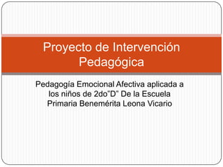 Proyecto de Intervención
Pedagógica
Pedagogía Emocional Afectiva aplicada a
los niños de 2do”D” De la Escuela
Primaria Benemérita Leona Vicario

 