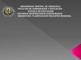 UNIVERSIDAD CENTRAL DE VENEZUELA
FACULTAD DE HUMANIDADES Y EDUCACION
        ESCUELA DE EDUCACION
ESTUDIOS UNIVERSITARIOS SUPERVISADOS
ASIGNATURA: PLANIFICACION EDUCATIVA REGIONAL
 