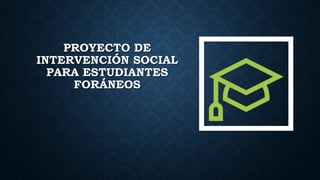 PROYECTO DE
INTERVENCIÓN SOCIAL
PARA ESTUDIANTES
FORÁNEOS
 