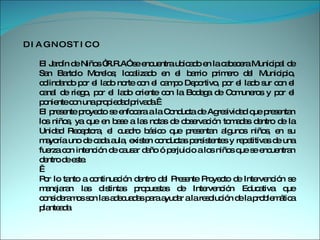 D I A G N O S T I C O  El Jardín de Niños “R.R.A” se encuentra ubicado en la cabecera Municipal de San Bartolo Morelos; localizado en el barrio primero del Municipio, colindando por el lado norte con el campo Deportivo, por el lado sur con el canal de riego, por el lado oriente con la Bodega de Comuneros y por el poniente con una propiedad privada.   El presente proyecto se enfocara a la Conducta de Agresividad que presentan los niños, ya que en base a las notas de observación tomadas dentro de la Unidad Receptora, el cuadro básico que presentan algunos niños, en su mayoría uno de cada aula, existen conductas persistentes y repetitivas de una fuerza con intención de causar daño ó perjuicio a los niños que se encuentran dentro de este.     Por lo tanto a continuación dentro del Presente Proyecto de Intervención se manejaran las distintas propuestas de Intervención Educativa que consideramos son las adecuadas para ayudar a la resolución de la problemática planteada 