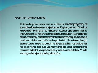 NIVEL DE INTERVENCION:  El tipo de prevención que se utilizara  en éste proyecto, de acuerdo a los niveles manejados por Caplan, será un Nivel de Prevención Primaria; tomando en cuenta que éste nivel la Intervención se refiere a medidas que reducen la incidencia de un desorden, contrarrestando los factores perjudiciales que producen dicha anomalía en la población. Al mismo tiempo asume que el mejor procedimiento para evitar los problemas no es eliminar los que ya han florecido, sino proporcionar recursos adaptativos personales y socio ambientales. Y esta se dirige al conjunto de la población.  