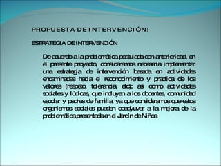 P R O P U E S T A  D E  I N T E R V E N C I Ó N : ESTRATEGIA DE INTERVENCIÓN  De acuerdo a la problemática postulada con anterioridad, en el presente proyecto, consideramos necesaria implementar una estrategia de intervención basada en actividades encaminadas hacia el reconocimiento y practica de los valores (respeto, tolerancia, etc); así como actividades sociales y lúdicas, que incluyan a los docentes, comunidad escolar y padres de familia, ya que consideramos que estos organismos sociales pueden coadyuvar a la mejora de la problemática presentada en el Jardín de Niños.  