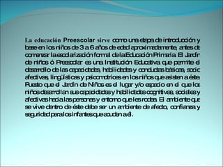 La educación  Preescolar  sirve  como una etapa de introducción y base en los niños de 3 a 6 años de edad aproximadamente, antes de comenzar la escolarización formal de la Educación Primaria. El Jardín de niños ó Preescolar es una Institución Educativa que permite el desarrollo de las capacidades, habilidades y conductas básicas, socio afectivas, lingüísticas y psicomotrices en los niños que asisten a éste. Puesto que el Jardín de Niños es el lugar y/o espacio en el que los niños desarrollan sus capacidades y habilidades cognitivas, sociales y afectivas hacia las personas y entorno que les rodea. El ambiente que se vive dentro de éste debe ser un ambiente de afecto, confianza y seguridad para los infantes que acuden a él.  