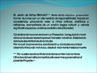El Jardín de Niños “R.R.A” ** tiene como  objetivo primordial  formar alumnos con un alto sentido de responsabilidad, forjada en competencia; procurando crear a niños críticos, analíticos y reflexivos, acompañados de un amplio bagaje cultural y valores significativos para su vida futura dentro de la Sociedad.  Considerando la convivencia en un Preescolar, la regulación moral de la conducta es necesaria para el bienestar colectivo. Establecido sobre pautas arbitrarias de conducta.  Por lo cual la convivencia, socialización y conducta va unida al desarrollo físico del individuo, desde el nacimiento hasta la muerte.  ** Por cuestiones de confidencialidad se omiten los nombres Oficiales de las Instituciones Educativas en las que se realizo el presente Proyecto  ** 