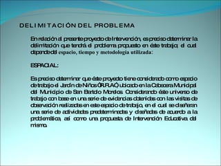 D E L I M I T A C I Ó N  D E L  P R O B L E M A  En relación al presente proyecto de Intervención, es preciso determinar la delimitación que tendrá el problema propuesto en éste trabajo; el cual depende del  espacio, tiempo y metodología utilizada:  ESPACIAL:  Es preciso determinar que éste proyecto tiene considerado como espacio de trabajo el Jardín de Niños “R.R.A”, ubicado en la Cabecera Municipal del Municipio de San Bartolo Morelos. Considerando éste universo de trabajo con base en una serie de evidencias obtenidas con las visitas de observación realizadas en este espacio de trabajo, en el cual se diseñaran una serie de actividades predeterminadas y diseñadas de acuerdo a la problemática, así como una propuesta de Intervención Educativa del mismo.  