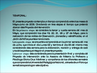 TEMPORAL:  El presente proyecto contempla un tiempo comprendido entre los meses de Mayo-Junio de 2008. Dividiendo en tres etapas el tiempo que pretende abarcar éste Proyecto de Intervención:  En la  primera etapa  se considera la tercer y cuarta semana del mes de Mayo, que comprendió los días 19, 20, 21, 26 y 27 de Mayo, para la realización de las visitas de Observación, planeadas y estratificadas, en el Jardín de Niños ya antes mencionado.  La  segunda etapa  se encuentra comprendida en la primer semana del mes de Junio, que inicia el día Lunes 02 y termina el día 06 del mismo mes; considerando ésta semana para la elaboración, revisión y entrega de cada una de las partes que integran el presente proyecto.  La  tercer etapa  ésta considerada para la presentación final y completa del Proyecto de Intervención ante la Asesora de Materia la Profesora y Psicóloga Gloria Cruz Martínez y compañeros de los diferentes semestres que comprende la Universidad Pedagógica Nacional, a través de un Foro que se realizara para lograr este objetivo.  