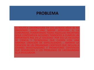 PROBLEMA LA POLITICA UNIVERSITARIA EN LOS ULTIMOS AÑOS SE HA ORIENTADO HACIA UNA MAYOR APERTURA A LA COMUNIDAD, FOMENTANDO TODAS AQUELLAS INICIATIVAS QQUE CONTEMPLEN ACCIONES TENDENTES A CUMPLIR UN IMPORTANTE ROL EN LA SOCIEDAD  POR ESO LA FACULTAD DE CIENCIA Y TECNOLOGIA QUE CUENTA CON UNA INMENSA CREACION DE ESPECIALIDADES , AMERITA LA CREACION DE UN ORGANISMO CIENTIFICO QUE INCLUYA A JOVENES INVESTIGADORES Y PROMOTORES CIENTIFICOS QUE SENSIBILISEN A LOS PROBLEMAS DE LACOMUNIDAD ALLA EN ECUADOR. 