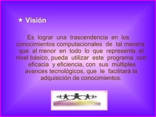 Visión Es  lograr  una  trascendencia  en  los conocimientos computacionales  de  tal manera  que  al menor  en  todo  lo  que  representa  el nivel básico, pueda  utilizar  este  programa  con  eficacia  y eficiencia, con  sus  múltiples avances tecnológicos, que  le  facilitará la adquisición de conocimientos. 
