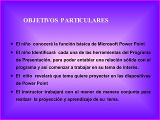 OBJETIVOS PARTICULARES El niño  conocerá la función básica de Microsoft Power Point El niño Identificará  cada una de las herramientas del Programa de Presentación, para poder entablar una relación sólida con el programa y así comenzar a trabajar en su tema de interés. El  niño  revelará que tema quiere proyectar en las diapositivas de Power Point El instructor trabajará con el menor de manera conjunta para realizar  la proyección y aprendizaje de su  tema. 