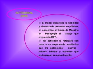 ACTITUDINAL (SER) El menor desarrollo la habilidad y  destreza de presentar en público; en especifico al Grupo de Maestría en  Pedagogía el  trabajo que emprendió MPP.  Tal actividad la reforzará con base a su experiencia académica que irá obteniendo;  nuevos  valores, hábitos y actitudes que enriquezcan su conocimiento. 