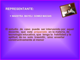 REPRESENTANTE: MAESTRA  MAYELI  GOMEZ MACIAS El estudio  de  caso  puede  ser intervenido por  aquel docente,  que  este  preparado   en la materia, de tecnología educativa, que  tenga la  habilidad y la aptitud, de no  solo  trasmitir,  sino  enseñar  constructivamente al menor 
