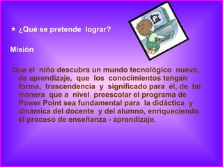 ¿Qué se pretende  lograr? Misión Que el  niño descubra un mundo tecnológico  nuevo, de aprendizaje,  que  los  conocimientos tengan  forma,  trascendencia  y  significado para  él, de  tal manera  que a  nivel  preescolar el programa de Power Point sea fundamental para  la didáctica  y dinámica del docente  y del alumno, enriqueciendo el proceso de enseñanza - aprendizaje. 