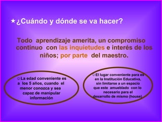 ¿Cuándo y dónde se va hacer? Todo  aprendizaje amerita, un compromiso continuo  con  las inquietudes  e interés de los  niños;  por parte   del maestro .  La edad conveniente es a  los 5 años, cuando  el  menor conozca y sea  capaz de manipular información El lugar conveniente para es en la Institución Educativa, sin limitarse a un espacio que este  amueblado  con lo  necesario para el desarrollo de mismo (house)  
