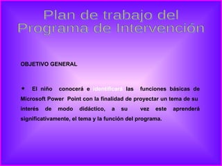 Plan de trabajo del Programa de Intervención OBJETIVO GENERAL  El niño  conocerá e  identificará  las  funciones básicas de Microsoft Power  Point con la finalidad de proyectar un tema de su  interés de modo didáctico, a su  vez este aprenderá significativamente, el tema y la función del programa. 