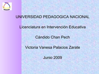 UNIVERSIDAD PEDAGOGICA NACIONAL Licenciatura en Intervención Educativa Cándido Chan Pech Victoria Vanesa Palacios Zarate Junio 2009 