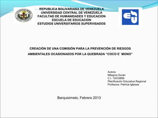 REPUBLICA BOLIVARIANA DE VENEZUELA
       UNIVERSIDAD CENTRAL DE VENEZUELA
     FACULTAD DE HUMANIDADES Y EDUCACION
             ESCUELA DE EDUCACION
     ESTUDIOS UNIVERSITARIOS SUPERVISADOS




CREACIÓN DE UNA COMISIÓN PARA LA PREVENCIÓN DE RIESGOS
AMBIENTALES OCASIONADOS POR LA QUEBRADA “COCO E´ MONO”
                             



                                            Autora:
                                            Milagros Durán
                                            C.I. 12433899
                                            Planificación Educativa Regional
                                            Profesora. Patricia Iglesias




               Barquisimeto, Febrero 2013
 