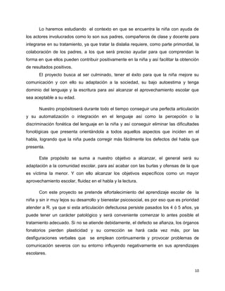 Lo haremos estudiando el contexto en que se encuentra la niña con ayuda de
los actores involucrados como lo son sus padres, compañeros de clase y docente para
integrarse en su tratamiento, ya que tratar la dislalia requiere, como parte primordial, la
colaboración de los padres, a los que será preciso ayudar para que comprendan la
forma en que ellos pueden contribuir positivamente en la niña y así facilitar la obtención
de resultados positivos.
El proyecto busca al ser culminado, tener el éxito para que la niña mejore su
comunicación y con ello su adaptación a la sociedad, su bajo autoestima y tenga
dominio del lenguaje y la escritura para así alcanzar el aprovechamiento escolar que
sea aceptable a su edad.
Nuestro propósitoserá durante todo el tiempo conseguir una perfecta articulación
y su automatización o integración en el lenguaje así como la percepción o la
discriminación fonética del lenguaje en la niña y así conseguir eliminar las dificultades
fonológicas que presenta orientándola a todos aquellos aspectos que inciden en el
habla, logrando que la niña pueda corregir más fácilmente los defectos del habla que
presenta.
Este propósito se suma a nuestro objetivo a alcanzar, el general será su
adaptación a la comunidad escolar, para así acabar con las burlas y ofensas de la que
es víctima la menor. Y con ello alcanzar los objetivos específicos como un mayor
aprovechamiento escolar, fluidez en el habla y la lectura.
Con este proyecto se pretende elfortalecimiento del aprendizaje escolar de la
niña y sin ir muy lejos su desarrollo y bienestar psicosocial, es por eso que es prioridad
atender a R. ya que si esta articulación defectuosa persiste pasados los 4 ó 5 años, ya
puede tener un carácter patológico y será conveniente comenzar lo antes posible el
tratamiento adecuado. Si no se atiende debidamente, el defecto se afianza, los órganos
fonatorios pierden plasticidad y su corrección se hará cada vez más, por las
desfiguraciones verbales que

se emplean continuamente y provocar problemas de

comunicación severos con su entorno influyendo negativamente en sus aprendizajes
escolares.

10

 