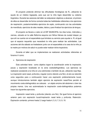 El proyecto pretende eliminar las dificultades fonológicas de R., utilizando la
ayuda de un médico logopeda, para que así la niña logre desarrollar su sistema
lingüístico. Durante las sesiones del taller se estipularan objetivos a alcanzar, el primero
de ellos es desarrollar de forma correcta todas las habilidades referentes a los ejercicios
de respiración, posteriormentelos ejercicios de soplo, continuando con las actividades
de mandíbula, ejercicios de alas nasales, labios y para finalizar los ejercicios de lengua.
El proyecto se llevara a cabo en el DIF MUNICIPAL los días lunes, miércoles y
viernes, ubicado en la calle Reforma esquina con Niños Héroes de ciudad Ixtepec ya
que ahí se cuenta con el especialista que brindara su servicio para ayudar a R, al igual
que el espacio requerido que necesitará la niña para realizar las actividades. Las
acciones del día sábado se trasladaran junto con el especialista a la casa de la niña ya
la madre por motivos de salud no puede estar realizar dicha trayectoria.
Durante el taller que se implementara se realizaran actividades referentes al
fonema /r/ como:
Ejercicios de respiración
Esta actividad tiene como objetivo lograr la coordinación entre la inspiración,
pausa y espiración localizada en la zona costodiafragmática. Los ejercicios se
realizaran acostando a la niña en una colchoneta o también de pie, utilizando ropa floja.
La inspiración será nasal, profunda y regular (como oliendo una flor), el aire se retendrá
unos segundos para a continuación hacer una espiración preferentemente bucal,
aunque introduciremos también algún ejercicio de espiración nasal.Para percibir el
movimiento costo-diafragmático se colocara un objeto encima del abdomen o bien las
propias manos. Una vez automatizada la respiración costo-diafragmática podemos
hacer los siguientes ejercicios.
Inspiración nasal lenta y profunda (oliendo una flor). De igual forma el ejercicio
anterior pero con espiración bucal.Inspiración nasal lenta y profunda. Retención.
Espiración contando: primero hasta 3, luego hasta 4, 5, 6, 7, 8, 9, 10.

11

 