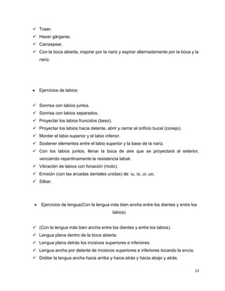  Toser.
 Hacer gárgaras.
 Carraspear.
 Con la boca abierta, inspirar por la nariz y espirar alternadamente por la boca y la
nariz.

Ejercicios de labios:
 Sonrisa con labios juntos.
 Sonrisa con labios separados.
 Proyectar los labios fruncidos (beso).
 Proyectar los labios hacia delante, abrir y cerrar el orificio bucal (conejo).
 Morder el labio superior y el labio inferior.
 Sostener elementos entre el labio superior y la base de la nariz.
 Con los labios juntos, llenar la boca de aire que se proyectará al exterior,
venciendo repentinamente la resistencia labial.
 Vibración de labios con fonación (moto).
 Emisión (con las arcadas dentales unidas) de: iu, io, ui, uo.
 Silbar.

Ejercicios de lengua(Con la lengua más bien ancha entre los dientes y entre los
labios)
 (Con la lengua más bien ancha entre los dientes y entre los labios).
 Lengua plana dentro de la boca abierta.
 Lengua plana detrás los incisivos superiores e inferiores.
 Lengua ancha por delante de incisivos superiores e inferiores tocando la encía.
 Doblar la lengua ancha hacia arriba y hacia atrás y hacia abajo y atrás.
13

 